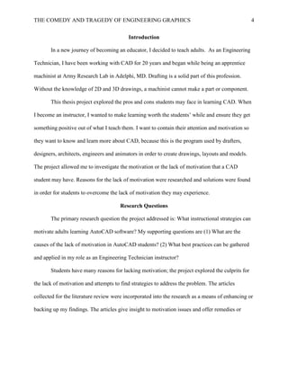 THE COMEDY AND TRAGEDY OF ENGINEERING GRAPHICS 4
Introduction
In a new journey of becoming an educator, I decided to teach adults. As an Engineering
Technician, I have been working with CAD for 20 years and began while being an apprentice
machinist at Army Research Lab in Adelphi, MD. Drafting is a solid part of this profession.
Without the knowledge of 2D and 3D drawings, a machinist cannot make a part or component.
This thesis project explored the pros and cons students may face in learning CAD. When
I become an instructor, I wanted to make learning worth the students’ while and ensure they get
something positive out of what I teach them. I want to contain their attention and motivation so
they want to know and learn more about CAD, because this is the program used by drafters,
designers, architects, engineers and animators in order to create drawings, layouts and models.
The project allowed me to investigate the motivation or the lack of motivation that a CAD
student may have. Reasons for the lack of motivation were researched and solutions were found
in order for students to overcome the lack of motivation they may experience.
Research Questions
The primary research question the project addressed is: What instructional strategies can
motivate adults learning AutoCAD software? My supporting questions are (1) What are the
causes of the lack of motivation in AutoCAD students? (2) What best practices can be gathered
and applied in my role as an Engineering Technician instructor?
Students have many reasons for lacking motivation; the project explored the culprits for
the lack of motivation and attempts to find strategies to address the problem. The articles
collected for the literature review were incorporated into the research as a means of enhancing or
backing up my findings. The articles give insight to motivation issues and offer remedies or
 