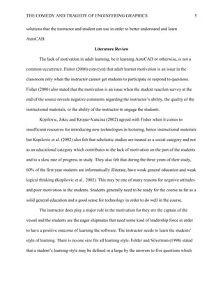 THE COMEDY AND TRAGEDY OF ENGINEERING GRAPHICS 5
solutions that the instructor and student can use in order to better understand and learn
AutoCAD.
Literature Review
The lack of motivation in adult learning, be it learning AutoCAD or otherwise, is not a
common occurrence. Fisher (2006) conveyed that adult learner motivation is an issue in the
classroom only when the instructor cannot get students to participate or respond to questions.
Fisher (2006) also stated that the motivation is an issue when the student reaction survey at the
end of the source reveals negative comments regarding the instructor’s ability, the quality of the
instructional materials, or the ability of the instructor to engage the students.
Kopilovic, Jokic and Kropar-Vancina (2002) agreed with Fisher when it comes to
insufficient resources for introducing new technologies in lecturing, hence instructional materials
but Kopilovic et al. (2002) also felt that scholastic studies are treated as a social category and not
as an educational category which contributes to the lack of motivation on the part of the students
and to a slow rate of progress in study. They also felt that during the three years of their study,
60% of the first year students are informatically illiterate, have weak general education and weak
logical thinking (Kopilovic et al., 2002). This may be one of many reasons for negative attitudes
and poor motivation in the students. Students generally need to be ready for the course as far as a
solid general education and a good sense for technology in order to do well in the course.
The instructor does play a major role in the motivation for they are the captain of the
vessel and the students are the eager shipmates that need some kind of leadership force in order
to have a positive outcome of learning the software. The instructor needs to learn the students’
style of learning. There is no one size fits all learning style. Felder and Silverman (1998) stated
that a student’s learning style may be defined in a large by the answers to five questions which
 