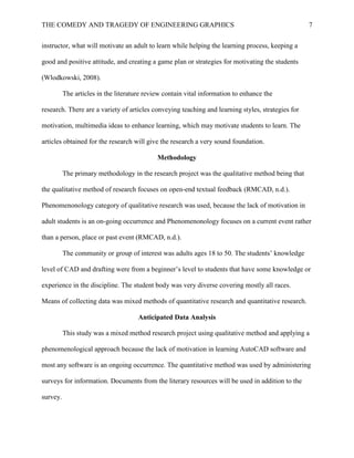 THE COMEDY AND TRAGEDY OF ENGINEERING GRAPHICS 7
instructor, what will motivate an adult to learn while helping the learning process, keeping a
good and positive attitude, and creating a game plan or strategies for motivating the students
(Wlodkowski, 2008).
The articles in the literature review contain vital information to enhance the
research. There are a variety of articles conveying teaching and learning styles, strategies for
motivation, multimedia ideas to enhance learning, which may motivate students to learn. The
articles obtained for the research will give the research a very sound foundation.
Methodology
The primary methodology in the research project was the qualitative method being that
the qualitative method of research focuses on open-end textual feedback (RMCAD, n.d.).
Phenomenonology category of qualitative research was used, because the lack of motivation in
adult students is an on-going occurrence and Phenomenonology focuses on a current event rather
than a person, place or past event (RMCAD, n.d.).
The community or group of interest was adults ages 18 to 50. The students’ knowledge
level of CAD and drafting were from a beginner’s level to students that have some knowledge or
experience in the discipline. The student body was very diverse covering mostly all races.
Means of collecting data was mixed methods of quantitative research and quantitative research.
Anticipated Data Analysis
This study was a mixed method research project using qualitative method and applying a
phenomenological approach because the lack of motivation in learning AutoCAD software and
most any software is an ongoing occurrence. The quantitative method was used by administering
surveys for information. Documents from the literary resources will be used in addition to the
survey.
 