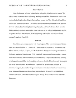 THE COMEDY AND TRAGEDY OF ENGINEERING GRAPHICS 8
Data Collection
Once the data was collected, categorization and coding of the information begins. The
subject matter was broken down to drafting. Drafting can be broken down to board work, which
is using the drafting board, drafting tools, pencil and pen and ink. This, although still used from
time to time, is the drafting of old. The drafting profession uses the computer to create drawings.
Software is the media of creating the drawings, hence the AutoCAD software. There are other
drafting software programs available but AutoCAD is one of the industry’s standards in drafting
and part of the focus of the research. With categorizing, software was broken down from a
couple of varieties to AutoCAD.
Interviews
Email interviews were conducted with 16 participants. They were both male and female.
Their ages ranged from late 20’s to early 60’s. Their ethnic backgrounds are diverse to include
White, African-American, Hispanic, and Middle Eastern. Their professions range from Drafters,
Designers, Architects, Engineers, and CEOs of a couple of companies, instructors and a student.
These professions had or have something to do with learning Computer-Aided Design currently
or in the past. Some said that they learned the software on the job while others received academic
instruction at an institution. A questionnaire was sent to the participants to complete. A
timeframe was given, the email of the questionnaire was returned completed and was sent back
to the researcher for data collection and analysis. Conducting the interview gave additional
information that was different than what was given through the research of articles and related
documents.
 