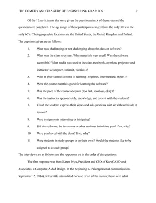 THE COMEDY AND TRAGEDY OF ENGINEERING GRAPHICS 9
Of the 16 participants that were given the questionnaire, 6 of them returned the
questionnaire completed. The age range of these participants ranged from the early 30’s to the
early 60’s. Their geographic locations are the United States, the United Kingdom and Poland.
The questions given are as follows:
1. What was challenging or not challenging about the class or software?
2. What was the class structure: What materials were used? Was the software
accessible? What media was used in the class (textbook, overhead projector and
instructor’s computer, Internet, tutorials)?
3. What is your skill set at time of learning (beginner, intermediate, expert)?
4. Were the course materials good for learning the software?
5. Was the pace of the course adequate (too fast, too slow, okay)?
6. Was the instructor approachable, knowledge, and patient with the students?
7. Could the students express their views and ask questions with or without hassle or
tension?
8. Were assignments interesting or intriguing?
9. Did the software, the instructor or other students intimidate you? If so, why?
10. Were you bored with the class? If so, why?
11. Were students in study groups or on their own? Would the students like to be
assigned to a study group?
The interviews are as follows and the responses are in the order of the questions:
The first response was from Karen Price, President and CEO of KareCADD and
Associates, a Computer-Aided Design. In the beginning K. Price (personal communication,
September 15, 2014), felt a little intimidated because of all of the menus; there were what
 
