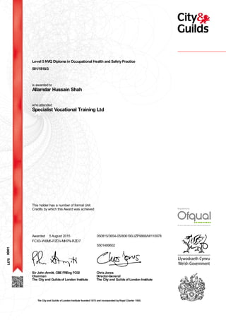 Level 5 NVQ Diploma in Occupational Health and SafetyPractice
501/1818/3
is awarded to
Allamdar Hussain Shah
who attended
Specialist Vocational Training Ltd
00001
This holder has a number of formal Unit
Credits by which this Award was achieved
Awarded 5 August 2015 050815/3654-05/806190/JZP9866/M/110978
5501489602
FCX3-W6M5-PZDV-MH7N-RZD7
Sir John Armitt, CBE FREng FCGI
Chairman
The City and Guildsof London Institute
ChrisJones
Director-General
The City and Guildsof London Institute
L678
The City and Guilds of London Institute founded 1878 and incorporated by Royal Charter 1900.
 