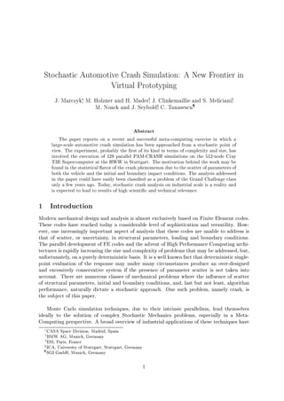 Stochastic Automotive Crash Simulation: A New Frontier in
Virtual Prototyping
J. Marczyk, M. Holzner and H. Madery, J. Clinkemaillie and S. Melicianiz,
M. Noack and J. Seyboldx, C. Tanasescu
Abstract
The paper reports on a recent and successful meta-computing exercise in which a
large-scale automotive crash simulation has been approached from a stochastic point of
view. The experiment, probably the rst of its kind in terms of complexity and size, has
involved the execution of 128 parallel PAM-CRASH simulations on the 512-node Cray
T3E Supercomputer at the HWW in Stuttgart. The motivation behind the work may be
found in the statistical avor of the crash phenomenon due to the scatter of parameters of
both the vehicle and the initial and boundary impact conditions. The analysis addressed
in the paper could have easily been classi ed as a problem of the Grand Challenge class
only a few years ago. Today, stochastic crash analysis on industrial scale is a reality and
is expected to lead to results of high scienti c and technical relevance.
1 Introduction
Modern mechanical design and analysis is almost exclusively based on Finite Element codes.
These codes have reached today a considerable level of sophistication and versatility. How-
ever, one increasingly important aspect of analysis that these codes are unable to address is
that of scatter, or uncertainty, in structural parameters, loading and boundary conditions.
The parallel development of FE codes and the advent of High Performance Computing archi-
tectures is rapidly increasing the size and complexity of problems that may be addressed, but,
unfortunately, on a purely deterministic basis. It is a well known fact that deterministic single-
point evaluation of the response may under many circumstances produce an over-designed
and excessively conservative system if the presence of parameter scatter is not taken into
account. There are numerous classes of mechanical problems where the in uence of scatter
of structural parameters, initial and boundary conditions, and, last but not least, algorithm
performance, naturally dictate a stochastic approach. One such problem, namely crash, is
the subject of this paper.
Monte Carlo simulation techniques, due to their intrinsic parallelism, lend themselves
ideally to the solution of complex Stochastic Mechanics problems, especially in a Meta-
Computing perspective. A broad overview of industrial applications of these techniques have
CASA Space Division, Madrid, Spain
y
BMW AG, Munich, Germany
z
ESI, Paris, France
xICA, University of Stuttgart, Stuttgart, Germany
SGI GmbH, Munich, Germany
1
 