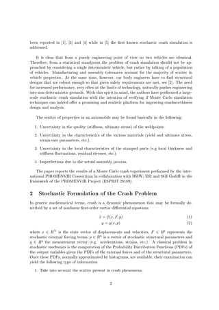 been reported in 1 , 3 and 4 while in 5 the rst known stochastic crash simulation is
addressed.
It is clear that from a purely engineering point of view no two vehicles are identical.
Therefore, from a statistical standpoint the problem of crash simulation should not be ap-
proached by considering a single deterministic vehicle, but rather by talking of a population
of vehicles. Manufacturing and assembly tolerances account for the majority of scatter in
vehicle properties. At the same time, however, car body engineers have to nd structural
designs that are robust enough so that given safety requirements are met, see 2 . The need
for increased performance, very often at the limits of technology, naturally pushes engineering
into non-deterministic grounds. With this spirit in mind, the authors have performed a large-
scale stochastic crash simulation with the intention of verifying if Monte Carlo simulation
techniques can indeed o er a promising and realistic platform for improving crashworthiness
design and analysis.
The scatter of properties in an automobile may be found basically in the following:
1. Uncertainty in the quality sti ness, ultimate stress of the weldpoints.
2. Uncertainty in the characteristics of the various materials yield and ultimate stress,
strain-rate parameters, etc..
3. Uncertainty in the local characteristics of the stamped parts e.g local thickness and
sti ness uctuations, residual stresses, etc..
4. Imperfections due to the actual assembly process.
The paper reports the results of a Monte Carlo crash experiment performed by the inter-
national PROMENVIR Consortium in collaboration with BMW, ESI and SGI GmbH in the
framework of the PROMENVIR Project ESPRIT 20189.
2 Stochastic Formulation of the Crash Problem
In generic mathematical terms, crash is a dynamic phenomenon that may be formally de-
scribed by a set of nonlinear rst-order vector di erential equations
_x = fx;F;p 1
y = gx;p 2
where x 2 RN is the state vector of displacements and velocities, F 2 Rp represents the
stochastic external forcing terms, p 2 Rn is a vector of stochastic structural parameters and
y 2 Rq the measurement vector e.g. accelerations, strains, etc.. A classical problem in
stochastic mechanics is the computation of the Probability Distribution Functions PDFs of
the output variables given the PDFs of the external forces and of the structural parameters.
Once these PDFs, normally approximated by histograms, are available, their examination can
yield the following type of information
1. Take into account the scatter present in crash phenomena.
2
 