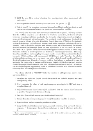 2. Yield the most likely system behaviour i.e. most probable failure mode, most safe
states, etc..
3. Furnish global stochastic sensitivity information on the system, i.e. @f
@pi
4. Help to identify the important system variables and establish transfer function-type and
correlation relationships between the input and output random variables.
The concept of a stochastic crash simulation is illustrated in gure 1. One may observe
that the problem comprises a set of stochastic structural parameters, stochastic external
forces and boundary conditions and, nally, the stochastic output variables such as displace-
ments, accelerations and internal energies. The stochastic crash problem may be stated, in
general terms as follows: Given the Probability Density Functions PDFs of the stochastic
structural parameters, external forces, boundary and initial conditions, determine the corre-
sponding PDFs of the output variables. One straightforward way of approaching the problem
is via the Monte Carlo technique which has been implemented in the PROMENVIR system.
PROMENVIR is a generic solver-independent meta-application which enables to attack large
stochastic problems in a heterogeneous and distributed computing environment. The adop-
tion of modern Monte Carlo sampling techniques enables to solve Computational Stochastic
Mechanics CSM problems with approximately 100-200 solver calls. Therefore, the solution
of industrial-size problems can be envisaged even with a relatively small Local Area Network
LAN of workstations. Crash is of course a problem that belongs to a class of its own, in
particular due to the size of todays models around 200000-250000 elements and requires
formidable computational resources even for a traditional deterministic analysis. It is there-
fore not surprising that approaching crash in a stochastic context is an exercise accessible
exclusively to a restricted group of industries.
The scheme adopted in PROMENVIR for the solution of CSM problems may be sum-
marised as follows:
1. Establish the input and output random variables of the problem, together with the
corresponding PDFs.
2. Select randomly the values of each input parameter according to its PDF and from a
prede ned interval.
3. Replace the nominal values of the input parameters with the random values obtained
at point 2. This process is known as cloning.
4. Execute a deterministic simulation with the cloned input-deck.
5. Extract from the corresponding output les the random variables of interest.
6. Store the input and corresponding random variables.
7. Compute the statistical moments mean, standard deviation, etc. and check for con-
vergence. 1 If convergence has not been reached, go to step 2, otherwise, go to step
8.
1
In the context of statistical analysis, convergence is reached if the con dence intervals of the random
variables reach the desired amplitude.
3
 
