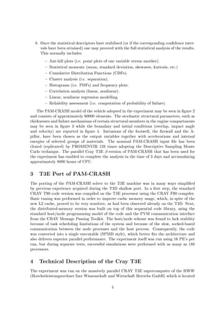8. Once the statistical descriptors have stabilised or if the corresponding con dence inter-
vals have been attained one may proceed with the full statistical analysis of the results.
This normally includes:
Ant-hill plots i.e. point plots of one variable versus another.
Statistical moments mean, standard deviation, skewness, kurtosis, etc.
Cumulative Distribution Functions CDFs.
Cluster analysis i.e. separation.
Histograms i.e. PDFs and frequency plots.
Correlation analysis linear, nonlinear.
Linear, nonlinear regression modelling.
Reliability assessment i.e. computation of probability of failure.
The PAM-CRASH model of the vehicle adopted in the experiment may be seen in gure 2
and consists of approximately 60000 elements. The stochastic structural parameters, such as
thicknesses and failure mechanisms of certain structural members in the engine compartments
may be seen in gure 3 while the boundary and initial conditions overlap, impact angle
and velocity are reported in gure 4. Intrusions of the footwell, the rewall and the A-
pillar, have been chosen as the output variables together with accelerations and internal
energies of selected groups of materials. The nominal PAM-CRASH input le has been
cloned replicated by PROMENVIR 128 times adopting the Descriptive Sampling Monte
Carlo technique. The parallel Cray T3E -version of PAM-CRASH that has been used for
the experiment has enabled to complete the analysis in the time of 3 days and accumulating
approximately 8000 hours of CPU.
3 T3E Port of PAM-CRASH
The porting of the PAM-CRASH solver to the T3E machine was in many ways simpli ed
by previous experience acquired during the T3D shallow port. In a rst step, the standard
CRAY T90 code version was compiled on the T3E processor using the CRAY F90 compiler.
Basic tuning was performed in order to improve cache memory usage, which, in spite of the
new L2 cache, proved to be very sensitive, as had been observed already on the T3D. Next,
the distributed-memory version was built on top of this sequential code library, using the
standard host node programming model of the code and the PVM communication interface
from the CRAY Message Passing Toolkit. The host node scheme was found to lack stability
because of task scheduling limitations of the system and because of the slow, socked-based
communication between the node processes and the host process. Consequently, the code
was converted into a single executable SPMD style, which better ts the architecture and
also delivers superior parallel performance. The experiment itself was run using 16 PE's per
run, but during separate tests, successful simulations were performed with as many as 180
processors.
4 Technical Description of the Cray T3E
The experiment was run on the massively parallel CRAY T3E supercomputer of the HWW
Hoechstleistungsrechner fuer Wissenschaft und Wirtschaft Betriebs GmbH which is located
4
 