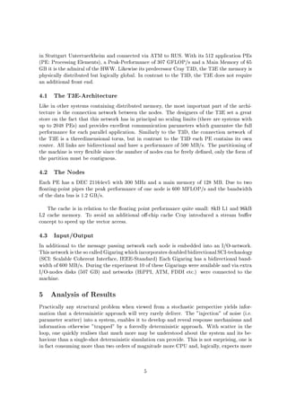 in Stuttgart Untertuerkheim and connected via ATM to RUS. With its 512 application PEs
PE: Processing Elements, a Peak-Performance of 307 GFLOP s and a Main Memory of 65
GB it is the admiral of the HWW. Likewise its predecessor Cray T3D, the T3E the memory is
physically distributed but logically global. In contrast to the T3D, the T3E does not require
an additional front end.
4.1 The T3E-Architecture
Like in other systems containing distributed memory, the most important part of the archi-
tecture is the connection network between the nodes. The designers of the T3E set a great
store on the fact that this network has in principal no scaling limits there are systems with
up to 2048 PEs and provides excellent communication parameters which guarantee the full
performance for each parallel application. Similarly to the T3D, the connection network of
the T3E is a threedimensional torus, but in contrast to the T3D each PE contains its own
router. All links are bidirectional and have a performance of 500 MB s. The partitioning of
the machine is very exible since the number of nodes can be freely de ned, only the form of
the partition must be contiguous.
4.2 The Nodes
Each PE has a DEC 21164ev5 with 300 MHz and a main memory of 128 MB. Due to two
oating-point pipes the peak performance of one node is 600 MFLOP s and the bandwidth
of the data bus is 1.2 GB s.
The cache is in relation to the oating point performance quite small: 8kB L1 and 96kB
L2 cache memory. To avoid an additional o -chip cache Cray introduced a stream bu er
concept to speed up the vector access.
4.3 Input Output
In additional to the message passing network each node is embedded into an I O-network.
Thisnetwork isthe so calledGigaring whichincorporatesdoubledbidirectionalSCI-technology
SCI: Scalable Coherent Interface, IEEE-Standard Each Gigaring has a bidirectional band-
width of 600 MB s. During the experiment 10 of these Gigarings were available and via extra
I O-nodes disks 507 GB and networks HiPPI, ATM, FDDI etc. were connected to the
machine.
5 Analysis of Results
Practically any structural problem when viewed from a stochastic perspective yields infor-
mation that a deterministic approach will very rarely deliver. The injection of noise i.e.
parameter scatter into a system, enables it to develop and reveal response mechanisms and
information otherwise trapped by a forcedly deterministic approach. With scatter in the
loop, one quickly realises that much more may be understood about the system and its be-
haviour than a single-shot deterministic simulation can provide. This is not surprising, one is
in fact consuming more than two orders of magnitude more CPU and, logically, expects more
5
 