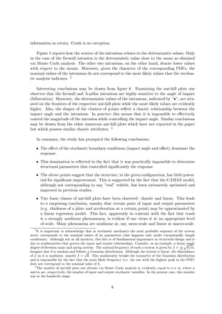information in return. Crash is no exception.
Figure 5 reports how the scatter of the intrusions relates to the deterministic values. Only
in the case of the rewall intrusion is the deterministic value close to the mean as obtained
via Monte Carlo analysis. The other two intrusions, on the other hand, denote lower values
with respect to the means. Moreover, given the character of the corresponding PDFs, the
nominal values of the intrusions do not correspond to the most likely values that the stochas-
tic analysis indicates. 2
Interesting conclusions may be drawn from gure 6. Examining the ant-hill plots one
observes that the rewall and A-pillar intrusions are highly sensitive to the angle of impact
bifurcation. Moreover, the deterministic values of the intrusions, indicated by  , are situ-
ated on the frontiers of the respective ant-hill plots while the most likely values are evidently
higher. Also, the shapes of the clusters of points re ect a chaotic relationship between the
impact angle and the intrusions. In practice this means that it is impossible to e ectively
control the magnitude of the intrusion while controlling the impact angle. Similar conclusions
may be drawn from the other numerous ant-hill plots which have not reported in the paper
but which possess similar chaotic attributes. 3
In summary, the study has prompted the following conclusions:
The e ect of the stochastic boundary conditions impact angle and o set dominate the
response.
This domination is re ected in the fact that it was practically impossible to determine
structural parameters that controlled signi cantly the response.
The above points suggest that the structure, in the given con guration, has little poten-
tial for signi cant improvement. This is supported by the fact that the CAMAS model,
although not corresponding to any real vehicle, has been extensively optimized and
improved in previous studies.
Two basic classes of ant-hill plots have been observed: chaotic and linear. This leads
to a surprising conclusion, namley that certain pairs of input and output parameters
e.g. thickness of a plate and acceleration at a certain point may be approximated by
a linear regression model. This fact, apparently in contrast with the fact that crash
is a strongly nonlinear phenomenon, is evident if one views it at an appropriate level
of scale. Many phenomena are nonlinear at, say, meso-scale and linear at macro-scale.
2
It is important to acknowledge that in stochastic mechanics the most probable response of the system
never corresponds to the nominal values of its parameters this happens only under exceptionally simple
conditions. Although not at all intuitive, this fact is of fundamental importance in structural design and is
due to nonlinearities that govern the input and output relationships. Consider, as an example, a linear single
degree-of-freedom mass and spring system. The natural frequency of such a system is given by f = 1
2
pk=m.
Imagine that k is random and follows a Gaussian distribution. Although the system is linear, the dependance
of f on k is nonlinear, namely f 
p
k. This nonlinearity breaks the symmetry of the Gaussian distribution
and is responsible for the fact that the most likely frequency i.e. the one with the highest peak in the PDF
does not correspond to the nominal value of k.
3
The number of ant-hill plots one obtains via Monte Carlo analysis is, evidently, equal to n m, where n
and m are, respectively, the number of input and output stochastic variables. In the present case, this number
was in the hundreds range.
6
 