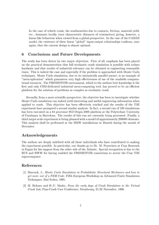 In the case of vehicle crash, the nonlinearities due to contacts, friction, material yield,
etc., dominate locally over characterstic distances of centimeters giving, however, a
linear-like behaviour when viewed from a global perspective. In the case of the CAMAS
model, the existence of these linear global input-output relationships con rms, once
again, that the current design is almost optimal.
6 Conclusions and Future Developments
The study has been driven by two major objectives. First of all, emphasis has been placed
on the practical demonstration that full stochastic crash simulation is possible with todays
hardware and that results of industrial relevance can be obtained in engineering reasonable
times. This is indeed the case and especially if the problem is approached with Monte Carlo
techniques. Monte Carlo simulation, due to its intrinsically parallel nature, is an example of
meta-aplication which guarantees very high e ectiveness of use of the available computa-
tional resources. The PROMENVIR environment, which to the authors best knowledge is the
rst and only CSM-dedicated industrial meta-computing tool, has proved to be an e cient
platform for the solution of problems as complex as stochastic crash.
Secondly, from a more scienti c perspective, the objective has been to investigate whether
Monte Carlo simulation can indeed yield interesting and useful engineering information when
applied to crash. This objective has been e ectively reached and the results of the T3E
experiment have prompted a second similar analysis. In fact, a second run of 100 simulations
has been executed on a 64 processor SGI Origin 2000 platform at the Polytechnic University
of Catalunya in Barcelona. The results of this run are currently being processed. Finally, a
thirdmajor-scale experiment is beingplannedwith a model of approximately 200000 elements.
This analysis shall be performed at the BMW installations in Munich during the month of
December.
Acknowledgements
The authors are deeply indebted with all those individuals who have contributed to making
the experiment possible. In particular, our thanks go to Dr. M. Feyereisen at Cray Reserach
in Eagan for his support from the other side of the Atlantic. Special recognition is due to the
RUS and HWW for having enabled the PROMENVIR consortium to access the Cray T3E
supercomputer.
References
1 Marczyk, J., Monte Carlo Simulation in Probabilistic Structural Mechanics and how to
get more out of a FEM-Code. Fifth European Workshop on Advanced Finite Simulation
Techniques, Bad Soden, 1995.
2 M. Holzner and H.-U. Mader, From the early days of Crash Simulation to the Virtual
Crash Lab, Pam-Crash User Conference, Strasbourg, 21-22 November, 1996.
7
 
