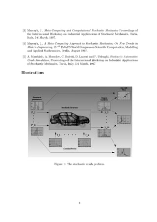 3 Marczyk, J., Meta-Computing and Computational Stochastic Mechanics Proceedings of
the International Workshop on Industrial Applications of Stochastic Mechanics, Turin,
Italy, 5-6 March, 1997.
4 Marczyk, J., A Meta-Computing Approach to Stochastic Mechanics; On New Trends in
Midern Engineering, 15,th IMACS World Congress on Scienti c Computation, Modelling
and Applied Mathematics, Berlin, August 1997.
5 A. Marchisio, A. Mossolov, C. Boletti, D. Lazzeri and P. Uslenghi, Stochastic Automotive
Crash Simulation, Proceedings of the International Workshop on Industrial Applications
of Stochastic Mechanics, Turin, Italy, 5-6 March, 1997.
Illustrations
Figure 1: The stochastic crash problem.
8
 
