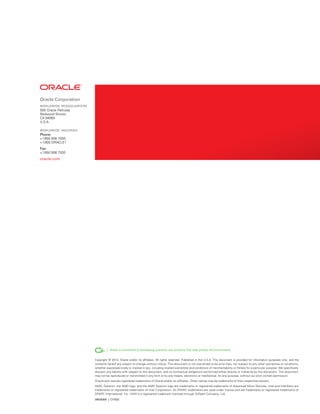 oracle corporation
WorlDWiDe HeaDquarters
500 Oracle Parkway
Redwood Shores
CA 94065
U.S.A.
WorlDWiDe inquiries
Phone:
+1.650.506.7000
+1.800.ORACLE1
fax:
+1.650.506.7200
oracle.com
Copyright © 2014, Oracle and/or its affiliates. All rights reserved. Published in the U.S.A. This document is provided for information purposes only, and the
contents hereof are subject to change without notice. This document is not warranted to be error-free, nor subject to any other warranties or conditions,
whether expressed orally or implied in law, including implied warranties and conditions of merchantability or fitness for a particular purpose. We specifically
disclaim any liability with respect to this document and no contractual obligations are formed either directly or indirectly by this document. This document
may not be reproduced or transmitted in any form or by any means, electronic or mechanical, for any purpose, without our prior written permission.
Oracle and Java are registered trademarks of Oracle and/or its affiliates. Other names may be trademarks of their respective owners.

AMD, Opteron, the AMD logo, and the AMD Opteron logo are trademarks or registered trademarks of Advanced Micro Devices. Intel and IntelXeon are

trademarks or registered trademarks of Intel Corporation. All SPARC trademarks are used under license and are trademarks or registered trademarks of

SPARC International, Inc. UNIX is a registered trademark licensed through X/Open Company, Ltd.

09026306 | c17022
 