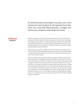 To achieve project and program success, you must
choose the right projects for the greatest business
value.You must also effectively plan, manage, and
control your projects—both large and small.
Projects and programs are becoming increasingly complex. Economic uncertainty is
putting a new level of pressure on teams and programs to execute well. Businesses
are struggling to react quickly to fluctuating markets and changing business demands.
Executives are demanding more project visibility. Distributed teams require around­
the-clock collaboration and coordination, as well as the ability to successfully navigate
change throughout the project lifecycle.
Today’s project and program managers need tools that deliver the necessary project
insight to maintain project schedule and budget commitments. And they need the ability
to integrate project and program resources with other departments and at other loca­
tions to ensure project success.
Oracle’s Primavera enterprise project portfolio management solutions enable project-
driven organizations to intelligently manage their programs and projects—from small
and simple to large and complex. Primavera solutions can help you make better portfolio
management decisions by providing end-to-end, real-time visibility into all relevant
information.You can determine whether you have sufficient resources and team members
with the right skills to accomplish the work. Primavera solutions help you evaluate the
risks and rewards associated with projects and programs. You get the project manage­
ment, collaboration, and control capabilities you need to manage change and success­
fully deliver projects on time, within budget, and with the intended quality and design.
Plus, you can interoperate with ease—across the enterprise—with Primavera’s flexible
integration capabilities.
1
 