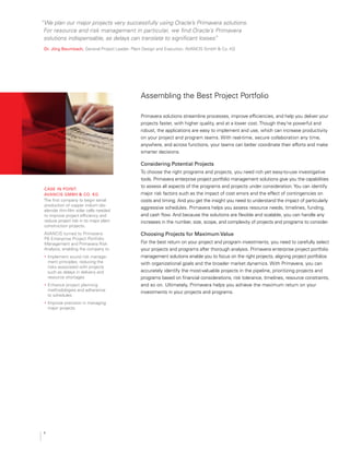 “We plan our major projects very successfully using Oracle’s Primavera solutions.
For resource and risk management in particular, we find Oracle’s Primavera
solutions indispensable, as delays can translate to significant losses.”
Dr. jörg Baumbach, General Project Leader, Plant Design and Execution, AVANCIS GmbH & Co. KG
Assembling the Best Project Portfolio
Primavera solutions streamline processes, improve efficiencies, and help you deliver your
projects faster, with higher quality, and at a lower cost. Though they’re powerful and
robust, the applications are easy to implement and use, which can increase productivity
on your project and program teams. With real-time, secure collaboration any time,
anywhere, and across functions, your teams can better coordinate their efforts and make
smarter decisions.
considering Potential Projects
To choose the right programs and projects, you need rich yet easy-to-use investigative
tools. Primavera enterprise project portfolio management solutions give you the capabilities
to assess all aspects of the programs and projects under consideration.You can identify
major risk factors such as the impact of cost errors and the effect of contingencies on

costs and timing. And you get the insight you need to understand the impact of particularly

aggressive schedules. Primavera helps you assess resource needs, timelines, funding,
and cash flow. And because the solutions are flexible and scalable, you can handle any
increases in the number, size, scope, and complexity of projects and programs to consider.
choosing Projects for maximum value
For the best return on your project and program investments, you need to carefully select
your projects and programs after thorough analysis. Primavera enterprise project portfolio
management solutions enable you to focus on the right projects, aligning project portfolios
with organizational goals and the broader market dynamics. With Primavera, you can
accurately identify the most-valuable projects in the pipeline, prioritizing projects and
programs based on financial considerations, risk tolerance, timelines, resource constraints,

and so on. Ultimately, Primavera helps you achieve the maximum return on your
investments in your projects and programs.
case in Point:

avancis gmBH & co. kg
The first company to begin serial
production of copper indium dis-

elenide thin-film solar cells needed
to improve project efficiency and
reduce project risk in its major plant
construction projects.
AVANCIS turned to Primavera
P6 Enterprise Project Portfolio
Management and Primavera Risk
Analysis, enabling the company to
•	 Implement sound risk manage-
ment principles, reducing the
risks associated with projects
such as delays in delivery and
resource shortages
•	 Enhance project planning
methodologies and adherence
to schedules
•	 Improve precision in managing
major projects
4
 