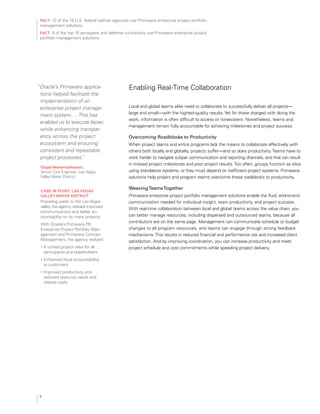 fact: 12 of the 15 U.S. federal cabinet agencies use Primavera enterprise project portfolio
management solutions.
fact: 9 of the top 10 aerospace and defense contractors use Primavera enterprise project
portfolio management solutions.
“Oracle’s Primavera applica­
tions helped facilitate the
implementation of an
enterprise project manage­
ment system…. This has
enabled us to execute faster,
while enhancing transpar­
ency across the project
ecosystem and ensuring
consistent and repeatable
project processes.”
gopal veeramachaneni,
Senior Civil Engineer, Las Vegas 

Valley Water District

case in Point: las vegas 

valley Water District

Providing water to the Las Vegas
valley, the agency needed improved
communications and better ac­
countability on its many projects.
With Oracle’s Primavera P6
Enterprise Project Portfolio Man­
agement and Primavera Contract
Management, the agency realized
•	 A unified project view for all
participants and stakeholders
•	 Enhanced fiscal accountability
to customers
•	 Improved productivity and
reduced resource needs and
related costs
Enabling Real-Time Collaboration
Local and global teams alike need to collaborate to successfully deliver all projects—
large and small—with the highest-quality results.Yet for those charged with doing the
work, information is often difficult to access or nonexistent. Nonetheless, teams and
management remain fully accountable for achieving milestones and project success.
overcoming roadblocks to Productivity
When project teams and entire programs lack the means to collaborate effectively with
others both locally and globally, projects suffer—and so does productivity.Teams have to
work harder to navigate subpar communication and reporting channels, and that can result
in missed project milestones and poor project results.Too often, groups function as silos
using standalone systems, or they must depend on inefficient project systems. Primavera
solutions help project and program teams overcome these roadblocks to productivity.
Weavingteamstogether
Primavera enterprise project portfolio management solutions enable the fluid, end-to-end
communication needed for individual insight, team productivity, and project success.
With real-time collaboration between local and global teams across the value chain, you
can better manage resources, including dispersed and outsourced teams, because all
contributors are on the same page. Management can communicate schedule or budget
changes to all program resources, and teams can engage through strong feedback
mechanisms.This results in reduced financial and performance risk and increased client
satisfaction. And by improving coordination, you can increase productivity and meet
project schedule and cost commitments while speeding project delivery.
6
 