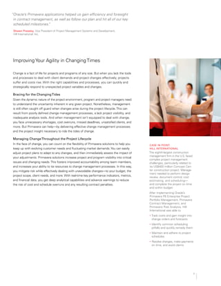 “Oracle’s Primavera applications helped us gain efficiency and foresight
in contract management, as well as follow our plan and hit all of our key
scheduled milestones.”
shawn Pressley, Vice President of Project Management Systems and Development, 

Hill International, Inc.

Improving Your Agility in Changing Times
Change is a fact of life for projects and programs of any size. But when you lack the tools
and processes to deal with client demands and project changes effectively, projects
suffer and costs rise. With the right capabilities and processes, you can quickly and
strategically respond to unexpected project variables and changes.
Bracing for the changingtides
Given the dynamic nature of the project environment, program and project managers need
to understand the uncertainty inherent in any given project. Nonetheless, management
is still often caught off guard when changes arise during the project lifecycle.This can
result from poorly defined change management processes, a lack project visibility, and
inadequate analysis tools. And when management isn’t equipped to deal with change,
you face unnecessary shortages, cost overruns, missed deadlines, unsatisfied clients, and
more. But Primavera can help—by delivering effective change management processes
and the project insight necessary to ride the tides of change.
managing changethroughout the Project lifecycle
In the face of change, you can count on the flexibility of Primavera solutions to help you
keep up with evolving customer needs and fluctuating market demands.You can easily
adjust project plans to adapt to any changes, and then immediately assess the impact of
your adjustments. Primavera solutions increase project and program visibility into critical
issues and changing needs.This fosters improved accountability among team members,
and increases your ability to tie resources to change management processes. In this way,
you mitigate risk while effectively dealing with unavoidable changes—to your budget, the
project scope, client needs, and more. With real-time key performance indicators, metrics,
and financial data, you get deep analytical capabilities and advance warnings to reduce
the risk of cost and schedule overruns and any resulting contract penalties.
case in Point:
Hill international
The eighth-largest construction
management firm in the U.S. faced
complex project management
challenges, particularly related to
its US$400 million Comcast Cen­
ter construction project. Manage­
ment needed to perform design
review, document control, cost
estimating, and scheduling—
and complete the project on time
and within budget.
After implementing Oracle’s
Primavera P6 Enterprise Project
Portfolio Management, Primavera
Contract Management, and
Primavera Risk Analysis, Hill
International was able to
•	 Track costs and gain insight into
change orders and forecasts
•	 Identify common scheduling
pitfalls and quickly remedy them
•	 Maintain and adhere to project
schedules
•	 Resolve changes, make payments
on time, and avoid claims
7
 