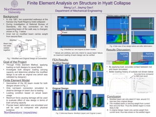 Finite Element Analysis on Structure in Hyatt Collapse
Meng Lu1, Jiaying Gao1
Department of Mechanical Engineering
* Values are arbitrary and only intend to cause beam failure
so maximum loading of each design can be verified
Background
• In July 1981, two suspended walkways at the
Kansas City Hyatt Regency hotel collapsed
• During investigation of National Bureau of
Standards, the key connection on the
supporting beam of the walk way is changed,
shown in Fig. 1 below
• Inner rod on modified beam carries weight
from second floor
Finite Element Model
• Geometries of the 3D beam model for both
designs shown in Fig. 2
• Only rod-beam connection simulation to
observe damage on beam due to loading
• Loading condition based on actual beam
usage
• Maximum force causing damage will be used
to evaluate effect of new design in terms of
load carrying capacity
• Precise beam deformation are simulated and
will be used to compared with physical
evidence
Goal of the Project
• Through Finite Element Method, applying
loading on both designs to cause failure.
• Investigate both designs’ loading carrying
capacity and determine whether the modified
design is as safe as original one (which was
validated by designer)
Modified Original
Fig. 1 Modified and Original Design of Connection
Fig. 2 Modified (a) and original (b) beam models
(a)
(b)
Fixed
130 kN 130 kN
140 kN
FEA Results:
Applying
Load
Applying
Displacement
• By applying load, accurate contact between rod
and beam simulated
• Better loading history of outside rod shown below
Modified Design
Original Design
Fig. 3 Deformed Beams: Modified (Upper) and Original (Lower)
*Welded region marked in red
Fig. 4 Side view of two design before and after deformation
Accurate force compared
to NBS test result
Conclusion
1. Modified beam can only stand 21 kips, around 3.5
kips less then original design
2. The modified beam is carrying weight from current
floor and 2nd floor. Thus the welded region is more
likely to fail.
3. In original design, beam only carries weight from
current level, thus less stress on the welded region
Beam has
two sides
welded
together Results Discussion:
8” 4”
 