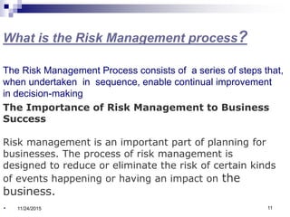 What is the Risk Management process?
The Risk Management Process consists of a series of steps that,
when undertaken in sequence, enable continual improvement
in decision-making
The Importance of Risk Management to Business
Success
Risk management is an important part of planning for
businesses. The process of risk management is
designed to reduce or eliminate the risk of certain kinds
of events happening or having an impact on the
business.
. 11/24/2015 11
 