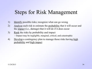Steps for Risk Management
1) Identify possible risks; recognize what can go wrong
2) Analyze each risk to estimate the probability that it will occur and
the impact (i.e., damage) that it will do if it does occur
3) Rank the risks by probability and impact
- Impact may be negligible, marginal, critical, and catastrophic
4) Develop a contingency plan to manage those risks having high
probability and high impact
11/24/2015 34
 