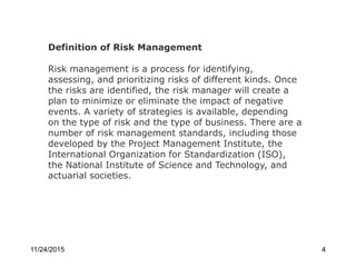 Definition of Risk Management
Risk management is a process for identifying,
assessing, and prioritizing risks of different kinds. Once
the risks are identified, the risk manager will create a
plan to minimize or eliminate the impact of negative
events. A variety of strategies is available, depending
on the type of risk and the type of business. There are a
number of risk management standards, including those
developed by the Project Management Institute, the
International Organization for Standardization (ISO),
the National Institute of Science and Technology, and
actuarial societies.
11/24/2015 4
 
