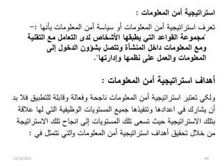 ‫ﺍﻟﻤﻌﻠﻭﻤﺎﺕ‬ ‫ﺃﻤﻥ‬ ‫ﺍﺴﺘﺭﺍﺘﻴﺠﻴﺔ‬:
‫ﺒﺄﻨﻬﺎ‬ ‫ﺍﻟﻤﻌﻠﻭﻤﺎﺕ‬ ‫ﺃﻤﻥ‬ ‫ﺴﻴﺎﺴﺔ‬ ‫ﺃﻭ‬ ‫ﺍﻟﻤﻌﻠﻭﻤﺎﺕ‬ ‫ﺃﻤﻥ‬ ‫ﺍﺴﺘﺭﺍﺘﻴﺠﻴﺔ‬ ‫ﺘﻌﺭﻑ‬:-
"‫ﺍﻟﺘﻌﺎﻤ‬ ‫ﻟﺩﻯ‬ ‫ﺍﻷﺸﺨﺎﺹ‬ ‫ﻴﻁﺒﻘﻬﺎ‬ ‫ﺍﻟﺘﻲ‬ ‫ﺍﻟﻘﻭﺍﻋﺩ‬ ‫ﻤﺠﻤﻭﻋﺔ‬‫ل‬‫ﺍﻟﺘﻘﻨﻴﺔ‬ ‫ﻤﻊ‬
‫ﺍﻟﻤﻌﻠﻭﻤﺎﺕ‬ ‫ﻭﻤﻊ‬‫ﺩﺍﺨ‬‫ل‬‫ﻭﺘﺘﺼ‬ ‫ﺍﻟﻤﻨﺸﺄﺓ‬‫ل‬‫ﺍﻟﺩﺨﻭ‬ ‫ﺒﺸﺅﻭﻥ‬‫ل‬‫ﺇﻟﻰ‬
‫ﻭﺍﻟﻌﻤ‬ ‫ﺍﻟﻤﻌﻠﻭﻤﺎﺕ‬‫ل‬‫ﻭﺇﺩﺍﺭﺘﻬﺎ‬ ‫ﻨﻅﻤﻬﺎ‬ ‫ﻋﻠﻰ‬."
‫ﺍﻟﻤﻌﻠﻭﻤﺎﺕ‬ ‫ﺃﻤﻥ‬ ‫ﺍﺴﺘﺭﺍﺘﻴﺠﻴﺔ‬ ‫ﺃﻫﺩﺍﻑ‬:
‫ﺒﺩ‬ ‫ﻓﻼ‬ ‫ﻟﻠﺘﻁﺒﻴﻕ‬ ‫ﻭﻗﺎﺒﻠﺔ‬ ‫ﻭﻓﻌﺎﻟﺔ‬ ‫ﻨﺎﺠﺤﺔ‬ ‫ﺍﻟﻤﻌﻠﻭﻤﺎﺕ‬ ‫ﺃﻤﻥ‬ ‫ﺍﺴﺘﺭﺍﺘﻴﺠﻴﺔ‬ ‫ﺘﻌﺘﺒﺭ‬ ‫ﻭﻟﻜﻲ‬
‫ﻓﻲ‬ ‫ﻴﺸﺎﺭﻙ‬ ‫ﺃﻥ‬‫ﻋﻼﻗﺔ‬ ‫ﻟﻬﺎ‬ ‫ﺍﻟﺘﻲ‬ ‫ﺍﻟﻭﻅﻴﻔﻴﺔ‬ ‫ﺍﻟﻤﺴﺘﻭﻴﺎﺕ‬ ‫ﺠﻤﻴﻊ‬ ‫ﻭﺘﻨﻔﻴﺫﻫﺎ‬ ‫ﺍﻋﺩﺍﺩﻫﺎ‬
‫ﺘﻠﻙ‬ ‫ﺘﺴﻌﻰ‬ ‫ﺤﻴﺙ‬ ‫ﺍﻻﺴﺘﺭﺍﺘﻴﺠﻴﺔ‬ ‫ﺒﺘﻠﻙ‬‫ﺍﻻﺴﺘﺭﺍﺘﻴﺠﺔ‬ ‫ﺘﻠﻙ‬ ‫ﺍﻨﺠﺎﺡ‬ ‫ﺇﻟﻰ‬ ‫ﺍﻟﻤﺴﺘﻭﻴﺎﺕ‬
‫ﺨﻼ‬ ‫ﻤﻥ‬‫ل‬‫ﺍﻟﻤﻌﻠﻭﻤﺎﺕ‬ ‫ﺃﻤﻥ‬ ‫ﺍﺴﺘﺭﺍﺘﻴﺠﻴﺔ‬ ‫ﺃﻫﺩﺍﻑ‬ ‫ﺘﺤﻘﻴﻕ‬‫في‬ ‫تتمثل‬ ‫التي‬‫و‬:
11/24/2015 60
 