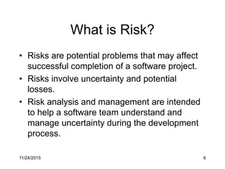 What is Risk?
• Risks are potential problems that may affect
successful completion of a software project.
• Risks involve uncertainty and potential
losses.
• Risk analysis and management are intended
to help a software team understand and
manage uncertainty during the development
process.
11/24/2015 6
 