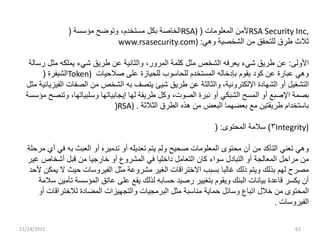 ‫ﺒﻜ‬ ‫ﺍﻟﺨﺎﺼﺔ‬‫ل‬‫ﻤﺴﺘﺨﺩﻡ‬،‫ﻤﺅﺴﺴﺔ‬ ‫ﻭﺘﻭﻀﺢ‬( RSA) ‫ﺍﻟﻤﻌﻠﻭﻤﺎﺕ‬ ‫ﻷﻤﻥ‬( RSA Security Inc,
www.rsasecurity.com) ‫ﻭﻫﻲ‬ ‫ﺍﻟﺸﺨﺼﻴﺔ‬ ‫ﻤﻥ‬ ‫ﻟﻠﺘﺤﻘﻕ‬ ‫ﻁﺭﻕ‬ ‫ﺜﻼﺙ‬:
‫ﺍﻷﻭﻟﻰ‬:‫ﻤﺜ‬ ‫ﺍﻟﺸﺨﺹ‬ ‫ﻴﻌﺭﻓﻪ‬ ‫ﺸﻲﺀ‬ ‫ﻁﺭﻴﻕ‬ ‫ﻋﻥ‬‫ل‬‫ﺍﻟﻤﺭﻭﺭ‬ ‫ﻜﻠﻤﺔ‬،‫ﻤﺜ‬ ‫ﻴﻤﻠﻜﻪ‬ ‫ﺸﻲﺀ‬ ‫ﻁﺭﻴﻕ‬ ‫ﻋﻥ‬ ‫ﻭﺍﻟﺜﺎﻨﻴﺔ‬‫ل‬‫ﺭﺴﺎﻟﺔ‬
‫ﺍﻟﺸﻴﻔﺭﺓ‬( Token) ‫ﺼﻼﺤﻴﺎﺕ‬ ‫ﻋﻠﻰ‬ ‫ﻟﻠﺤﻴﺎﺯﺓ‬ ‫ﻟﻠﺤﺎﺴﻭﺏ‬ ‫ﺍﻟﻤﺴﺘﺨﺩﻡ‬ ‫ﺒﺈﺩﺨﺎﻟﻪ‬ ‫ﻴﻘﻭﻡ‬ ‫ﻜﻭﺩ‬ ‫ﻋﻥ‬ ‫ﻋﺒﺎﺭﺓ‬ ‫ﻭﻫﻲ‬
‫ﺍﻟﺘﺸﻐﻴ‬‫ل‬‫ﺍﻹﻟﻜﺘﺭﻭﻨﻴﺔ‬ ‫ﺍﻟﺸﻬﺎﺩﺓ‬ ‫ﺃﻭ‬،‫ﻤﺜ‬ ‫ﺍﻟﻔﻴﺯﻴﺎﺌﻴﺔ‬ ‫ﺍﻟﺼﻔﺎﺕ‬ ‫ﻤﻥ‬ ‫ﺍﻟﺸﺨﺹ‬ ‫ﺒﻪ‬ ‫ﻴﺘﺼﻑ‬ ‫ﺸﻴﺊ‬ ‫ﻁﺭﻴﻕ‬ ‫ﻋﻥ‬ ‫ﻭﺍﻟﺜﺎﻟﺜﺔ‬‫ل‬
‫ﺍﻟﺼﻭﺕ‬ ‫ﻨﺒﺭﺓ‬ ‫ﺃﻭ‬ ‫ﺍﻟﺸﺒﻜﻲ‬ ‫ﺍﻟﻤﺴﺢ‬ ‫ﺃﻭ‬ ‫ﺍﻹﺼﺒﻊ‬ ‫ﺒﺼﻤﺔ‬،‫ﻭﻜ‬‫ل‬‫ﻭﺴﻠﺒﻴﺎﺘﻬﺎ‬ ‫ﺇﻴﺠﺎﺒﻴﺎﺘﻬﺎ‬ ‫ﻟﻬﺎ‬ ‫ﻁﺭﻴﻘﺔ‬،‫ﻤﺅﺴﺴﺔ‬ ‫ﻭﺘﻨﺼﺢ‬
(RSA) ‫ﺍﻟﺜﻼﺜﺔ‬ ‫ﺍﻟﻁﺭﻕ‬ ‫ﻫﺫﻩ‬ ‫ﻤﻥ‬ ‫ﺍﻟﺒﻌﺽ‬ ‫ﺒﻌﻀﻬﻤﺎ‬ ‫ﻤﻊ‬ ‫ﻁﺭﻴﻘﺘﻴﻥ‬ ‫ﺒﺎﺴﺘﺨﺩﺍﻡ‬.
٣)‫ﺍﻟﻤﺤﺘﻭﻯ‬ ‫ﺴﻼﻤﺔ‬( : Integrity)
‫ﻤﺭﺤﻠﺔ‬ ‫ﺃﻱ‬ ‫ﻓﻲ‬ ‫ﺒﻪ‬ ‫ﺍﻟﻌﺒﺙ‬ ‫ﺃﻭ‬ ‫ﺘﺩﻤﻴﺭﻩ‬ ‫ﺃﻭ‬ ‫ﺘﻌﺩﻴﻠﻪ‬ ‫ﻴﺘﻡ‬ ‫ﻭﻟﻡ‬ ‫ﺼﺤﻴﺢ‬ ‫ﺍﻟﻤﻌﻠﻭﻤﺎﺕ‬ ‫ﻤﺤﺘﻭﻯ‬ ‫ﺃﻥ‬ ‫ﻤﻥ‬ ‫ﺍﻟﺘﺄﻜﺩ‬ ‫ﺘﻌﻨﻲ‬ ‫ﻭﻫﻲ‬
‫ﻤﺭﺍﺤ‬ ‫ﻤﻥ‬‫ل‬‫ﺍﻟﺘﺒﺎﺩ‬ ‫ﺃﻭ‬ ‫ﺍﻟﻤﻌﺎﻟﺠﺔ‬‫ل‬‫ﺍﻟﺘﻌﺎﻤ‬ ‫ﻜﺎﻥ‬ ‫ﺴﻭﺍﺀ‬‫ل‬‫ﻗﺒ‬ ‫ﻤﻥ‬ ‫ﺨﺎﺭﺠﻴﺎ‬ ‫ﺃﻭ‬ ‫ﺍﻟﻤﺸﺭﻭﻉ‬ ‫ﻓﻲ‬ ‫ﺩﺍﺨﻠﻴﺎ‬‫ل‬‫ﻏﻴﺭ‬ ‫ﺃﺸﺨﺎﺹ‬
‫ﻤﺜ‬ ‫ﻤﺸﺭﻭﻋﺔ‬ ‫ﺍﻟﻐﻴﺭ‬ ‫ﺍﻻﺨﺘﺭﺍﻗﺎﺕ‬ ‫ﺒﺴﺒﺏ‬ ‫ﻏﺎﻟﺒﺎ‬ ‫ﺫﻟﻙ‬ ‫ﻭﻴﺘﻡ‬ ‫ﺒﺫﻟﻙ‬ ‫ﻟﻬﻡ‬ ‫ﻤﺼﺭﺡ‬‫ل‬‫ﻷﺤﺩ‬ ‫ﻴﻤﻜﻥ‬ ‫ﻻ‬ ‫ﺤﻴﺙ‬ ‫ﺍﻟﻔﻴﺭﻭﺴﺎﺕ‬
‫ﺴﻼﻤﺔ‬ ‫ﺘﺄﻤﻴﻥ‬ ‫ﺍﻟﻤﺅﺴﺴﺔ‬ ‫ﻋﺎﺘﻕ‬ ‫ﻋﻠﻰ‬ ‫ﻴﻘﻊ‬ ‫ﻟﺫﻟﻙ‬ ‫ﺤﺴﺎﺒﻪ‬ ‫ﺭﺼﻴﺩ‬ ‫ﺒﺘﻐﻴﻴﺭ‬ ‫ﻭﻴﻘﻭﻡ‬ ‫ﺍﻟﺒﻨﻙ‬ ‫ﺒﻴﺎﻨﺎﺕ‬ ‫ﻗﺎﻋﺩﺓ‬ ‫ﻴﻜﺴﺭ‬ ‫ﺃﻥ‬
‫ﺨﻼ‬ ‫ﻤﻥ‬ ‫ﺍﻟﻤﺤﺘﻭﻯ‬‫ل‬‫ﻭﺴﺎﺌ‬ ‫ﺍﺘﺒﺎﻉ‬‫ل‬‫ﻤﺜ‬ ‫ﻤﻨﺎﺴﺒﺔ‬ ‫ﺤﻤﺎﻴﺔ‬‫ل‬‫ﺃﻭ‬ ‫ﻟﻼﺨﺘﺭﺍﻗﺎﺕ‬ ‫ﺍﻟﻤﻀﺎﺩﺓ‬ ‫ﻭﺍﻟﺘﺠﻬﻴﺯﺍﺕ‬ ‫ﺍﻟﺒﺭﻤﺠﻴﺎﺕ‬
‫ﺍﻟﻔﻴﺭﻭﺴﺎﺕ‬.
11/24/2015 63
 