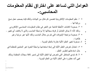 ‫ﺍﻟﻌﻭﺍﻤ‬‫ل‬‫ﺍﻟﻤﻌﻠﻭﻤﺎﺕ‬ ‫ﻨﻅﺎﻡ‬ ‫ﺍﺨﺘﺭﺍﻕ‬ ‫ﻋﻠﻰ‬ ‫ﺘﺴﺎﻋﺩ‬ ‫ﺍﻟﺘﻲ‬
‫ﺍﻟﻤﺤﺎﺴﺒﻲ‬:-
•١.‫ﻫﺎﺌ‬ ‫ﻜﻡ‬ ‫ﺘﺘﻀﻤﻥ‬ ‫ﺍﻹﻟﻜﺘﺭﻭﻨﻴﺔ‬ ‫ﺍﻟﻤﻌﻠﻭﻤﺎﺕ‬ ‫ﻨﻅﻡ‬‫ل‬‫ﻓﺈﻨ‬ ‫ﻭﻟﺫﻟﻙ‬ ‫ﺍﻟﺒﻴﺎﻨﺎﺕ‬ ‫ﻤﻥ‬‫ى‬‫ﻴ‬ ‫ﻪ‬‫ى‬‫ﻋﻤ‬ ‫ﺼﻌﺏ‬‫ل‬‫ﻨﺴﺦ‬
‫ﻟﻬﺎ‬ ‫ﻭﺭﻗﻴﺔ‬. •
•٢.‫ﻨﻅ‬ ‫ﻓﻲ‬ ‫ﺍﻟﺘﻐﻴﺭ‬ ‫ﻋﻥ‬ ‫ﺍﻟﻨﺎﺘﺠﺔ‬ ‫ﺀ‬‫ﺎ‬‫ﺍﻷﺨﻁ‬ ‫ﺍﻜﺘﺸﺎﻑ‬ ‫ﺼﻌﻭﺒﺔ‬‫ى‬‫ﺍﻟﻤﻌﻠﻭﻤ‬ ‫ﺎﻡ‬‫ى‬‫ﺍﻟﻤﺤﺎﺴ‬ ‫ﺎﺕ‬‫ى‬‫ﺍﻹﻟﻜﺘﺭﻭﻨﻲ‬ ‫ﺒﻲ‬
‫ﺍﻟﺘﻌﺎﻤ‬ ‫ﻴﻤﻜﻥ‬ ‫ﻻ‬ ‫ﻷﻨﻪ‬ ‫ﻭﺫﻟﻙ‬‫ل‬‫ﺍﻟﺤﺎﺴ‬ ‫ﺒﻭﺍﺴﻁﺔ‬ ‫ﺇﻻ‬ ‫ﺴﺠﻼﺘﻬﺎ‬ ‫ﺀﺓ‬‫ﺍ‬‫ﻗﺭ‬ ‫ﺃﻭ‬‫ى‬‫ﺘﻐﻴﻴﺭ‬ ‫ﺃﻱ‬ ‫ﻴﻜﺸﻑ‬ ‫ﻻ‬ ‫ﻭﺍﻟﺫﻱ‬ ‫ﺏ‬. •
•٣.‫ﺨﻼ‬ ‫ﻤﻥ‬ ‫ﺘﺘﻡ‬ ‫ﺍﻟﺘﻲ‬ ‫ﺀﺍﺕ‬‫ﺍ‬‫ﺍﻹﺠﺭ‬ ‫ﻤﺭﺍﺠﻌﺔ‬ ‫ﺼﻌﻭﺒﺔ‬‫ل‬‫ﻤﺭﺌﻴ‬ ‫ﻏﻴﺭ‬ ‫ﻷﻨﻬﺎ‬ ‫ﻭﺫﻟﻙ‬ ‫ﺍﻟﺤﺎﺴﺏ‬‫ى‬‫ﻭﻏﻴﺭ‬ ‫ﺔ‬
‫ﻅﺎﻫﺭﺓ‬. •
•٤.‫ﺍﻟﻴﺩﻭﻴﺔ‬ ‫ﺒﺎﻟﻨﻅﻡ‬ ‫ﻤﻘﺎﺭﻨﺔ‬ ‫ﺍﻵﻟﻴﺔ‬ ‫ﺍﻟﻨﻅﻡ‬ ‫ﺘﻐﻴﻴﺭ‬ ‫ﺼﻌﻭﺒﺔ‬.
•
•٥.‫ﺍﺤﺘﻤﺎ‬‫ل‬‫ﻓﻲ‬ ‫ﻟﻠﻤﻨﻅﻤﺔ‬ ‫ﺍﻟﻤﻨﺘﻤﻴﻥ‬ ‫ﻏﻴﺭ‬ ‫ﺀ‬‫ﺍ‬‫ﺍﻟﺨﺒﺭ‬ ‫ﺒﻭﺍﺴﻁﺔ‬ ‫ﺍﺴﺘﺨﺩﺍﻤﻬﺎ‬ ‫ﺀﺓ‬‫ﺎ‬‫ﺇﺴ‬ ‫ﺇﻟﻰ‬ ‫ﺍﻵﻟﻴﺔ‬ ‫ﺍﻟﻨﻅﻡ‬ ‫ﺘﻌﺭﺽ‬
‫ﺤﺎ‬‫ل‬‫ﺍﻟﻨﻅﻡ‬ ‫ﻟﺘﻁﻭﻴﺭ‬ ‫ﺍﺴﺘﺩﻋﺎﺌﻬﻡ‬. •
•٦.‫ﻭﺒﺫﻟﻙ‬ ‫ﺍﻟﻤﻨﻅﻤﺔ‬ ‫ﺴﺠﻼﺕ‬ ‫ﻜﺎﻓﺔ‬ ‫ﺘﺩﻤﻴﺭ‬ ‫ﺇﻟﻰ‬ ‫ﺍﻵﻟﻴﺔ‬ ‫ﺍﻟﻨﻅﻡ‬ ‫ﻟﻬﺎ‬ ‫ﺘﺘﻌﺭﺽ‬ ‫ﺍﻟﺘﻲ‬ ‫ﺍﻟﻤﺨﺎﻁﺭ‬ ‫ﺘﺅﺩﻱ‬ ‫ﻗﺩ‬
‫ﺍﻟﻴﺩﻭﻴﺔ‬ ‫ﺍﻟﻨﻅﻡ‬ ‫ﻤﻥ‬ ‫ﺍﻵﻟﻴﺔ‬ ‫ﺍﻟﻨﻅﻡ‬ ‫ﻋﻠﻰ‬ ‫ﺨﻁﻭﺭﺓ‬ ‫ﺃﺸﺩ‬ ‫ﻓﻬﻲ‬.
•
•
•
•
•
•
•
11/24/2015 66
 