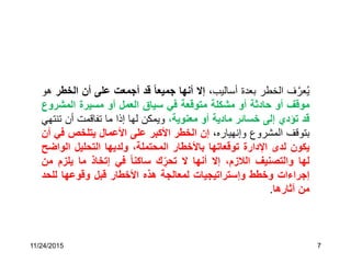 11/24/2015 7
‫ف‬َّ‫عر‬ُ‫ي‬‫الخطر‬‫بعدة‬،‫أساليب‬‫إال‬‫أنها‬‫جميعا‬‫قد‬‫أجمعت‬‫على‬‫أن‬‫ا‬‫لخطر‬‫هو‬
‫موقف‬‫أو‬‫حادثة‬‫أو‬‫مشكلة‬‫متوقعة‬‫في‬‫سياق‬‫العمل‬‫أو‬‫مسيرة‬‫المشر‬‫وع‬
‫قد‬‫تؤدي‬‫إلى‬‫خسائر‬‫مادية‬‫أو‬،‫معنوية‬‫ويمكن‬‫لها‬‫إذا‬‫ما‬‫تفاقمت‬‫أن‬‫ت‬‫نتهي‬
‫بتوقف‬‫المشروع‬،‫وإنهياره‬‫إن‬‫الخطر‬‫األكبر‬‫على‬‫األعمال‬‫يتلخص‬‫ف‬‫ي‬‫أن‬
‫يكون‬‫لدى‬‫اإلدارة‬‫توقعاتها‬‫باألخطار‬،‫المحتملة‬‫ولديها‬‫التحليل‬‫الو‬‫اضح‬
‫لها‬‫والتصنيف‬،‫الالزم‬‫إال‬‫أنها‬‫ال‬‫ك‬ ِّ‫تحر‬‫ساكنا‬‫في‬‫إتخاذ‬‫ما‬‫يلز‬‫م‬‫من‬
‫إجراءات‬‫وخطط‬‫وإستراتيجيات‬‫لمعالجة‬‫هذه‬‫األخطار‬‫قبل‬‫وقوعها‬‫للح‬‫د‬
‫من‬‫آثارها‬.
 