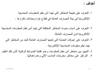 ‫ﺃﻫﺩﺍﻑ‬:
١.‫ﺍﻟﻤﺤﺎﺴﺒﻴﺔ‬ ‫ﺍﻟﻤﻌﻠﻭﻤﺎﺕ‬ ‫ﻨﻅﻡ‬ ‫ﺃﻤﻥ‬ ‫ﺘﻬﺩﺩ‬ ‫ﺍﻟﺘﻰ‬ ‫ﺍﻟﻤﺨﺎﻁﺭ‬ ‫ﻁﺒﻴﻌﺔ‬ ‫ﻋﻠﻰ‬ ‫ﺍﻟﺘﻌﺭﻑ‬
‫ﺘﻜﺭﺍﺭﻫﺎ‬ ‫ﻭﻤﻌﺩﻻﺕ‬ ‫ﻏﺯﺓ‬ ‫ﻗﻁﺎﻉ‬ ‫ﻓﻲ‬ ‫ﺍﻟﻌﺎﻤﻠﺔ‬ ‫ﺍﻟﻤﺼﺎﺭﻑ‬ ‫ﺒﻴﺌﺔ‬ ‫ﻓﻰ‬ ‫ﺍﻹﻟﻜﺘﺭﻭﻨﻴﺔ‬.
٢.‫ﺍﻟﻤﺤﺎﺴﺒﻴﺔ‬ ‫ﺍﻟﻤﻌﻠﻭﻤﺎﺕ‬ ‫ﻨﻅﻡ‬ ‫ﺃﻤﻥ‬ ‫ﺘﻬﺩﺩ‬ ‫ﺍﻟﺘﻰ‬ ‫ﺍﻟﻤﺨﺘﻠﻔﺔ‬ ‫ﺍﻟﻤﺨﺎﻁﺭ‬ ‫ﺤﺩﻭﺙ‬ ‫ﺃﺴﺒﺎﺏ‬ ‫ﻋﻠﻰ‬ ‫ﺍﻟﺘﻌﺭﻑ‬
‫ﺍﻟﻌﺎﻤﻠﺔ‬ ‫ﺍﻟﻤﺼﺎﺭﻑ‬ ‫ﻟﺩﻯ‬ ‫ﺍﻹﻟﻜﺘﺭﻭﻨﻴﺔ‬.
٣.‫ﺍﻟﺘﻲ‬ ‫ﺍﻟﻤﺨﺎﻁﺭ‬ ‫ﻤﻥ‬ ‫ﻟﻠﺤﺩ‬ ‫ﺍﻟﻌﺎﻤﻠﺔ‬ ‫ﺍﻟﻤﺼﺎﺭﻑ‬ ‫ﺘﺘﺒﻌﻬﺎ‬ ‫ﺍﻟﺘﻲ‬ ‫ﺍﻟﺤﻤﺎﻴﺔ‬ ‫ﺀﺍﺕ‬‫ﺍ‬‫ﺍﺠﺭ‬ ‫ﻋﻠﻰ‬ ‫ﺍﻟﺘﻌﺭﻑ‬
‫ﺍﻹﻟﻜﺘﺭﻭﻨﻴﺔ‬ ‫ﺍﻟﻤﺤﺎﺴﺒﻴﺔ‬ ‫ﻤﻌﻠﻭﻤﺎﺕ‬ ‫ﻨﻅﻡ‬ ‫ﺘﻬﺩﺩ‬.
٤.‫ﺍﻟﻨﻅﻡ‬ ‫ﺘﻠﻙ‬ ‫ﻷﻤﻥ‬ ‫ﺍﻟﺭﻗﺎﺒﻴﺔ‬ ‫ﺍﻟﻀﻭﺍﺒﻁ‬ ‫ﻜﻔﺎﻴﺔ‬ ‫ﻭﻋﺩﻡ‬ ‫ﺍﻟﻤﻌﻠﻭﻤﺎﺕ‬ ‫ﻨﻅﻡ‬ ‫ﺃﻤﻥ‬ ‫ﻤﺨﺎﻁﺭ‬ ‫ﺒﻴﻥ‬ ‫ﺍﻟﺘﻤﻴﻴﺯ‬.
٥.‫ﺇﻫﻤﺎﻟﻬﺎ‬ ‫ﻭﻋﺩﻡ‬ ‫ﺍﻵﻟﻲ‬ ‫ﺍﻟﺤﺎﺴﺏ‬ ‫ﻤﺨﺭﺠﺎﺕ‬ ‫ﻤﺨﺎﻁﺭ‬ ‫ﻋﻠﻰ‬ ‫ﺍﻟﺘﺭﻜﻴﺯ‬.
11/24/2015 73
 