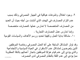 ٩.‫ﺍﺨﺘﻼ‬ ‫ﻭﺠﻭﺩ‬‫ل‬‫ﺒﺴﺒﺏ‬ ‫ﻭﺫﻟﻙ‬ ‫ﺍﻟﻤﺼﺭﻓﻲ‬ ‫ﺍﻟﺠﻬﺎﺯ‬ ‫ﻓﻲ‬ ‫ﻫﻴﻜﻠﻴﺔ‬ ‫ﻭﺘﺸﻭﻫﺎﺕ‬
‫ﺍﻟﻌﺩﻴﺩ‬ ‫ﺃﻥ‬ ‫ﺤﻴﺙ‬ ‫ﺃﺠﻠﻪ‬ ‫ﻤﻥ‬ ‫ﺃﻨﺸﺌﺕ‬ ‫ﺍﻟﺫﻱ‬ ‫ﺍﻟﻬﺩﻑ‬ ‫ﻓﻲ‬ ‫ﺍﻟﻤﺼﺎﺭﻑ‬ ‫ﺍﻟﺘﺯﺍﻡ‬ ‫ﻋﺩﻡ‬
‫ﺘﻤ‬ ‫ﻻ‬ ‫ﺍﻟﻤﺘﺨﺼﺼﺔ‬ ‫ﺍﻟﻤﺼﺎﺭﻑ‬ ‫ﻤﻥ‬‫ى‬‫ﻤﺘﺨﺼﺼﺔ‬ ‫ﻜﻤﺼﺎﺭﻑ‬ ‫ﻋﻤﻠﻬﺎ‬ ‫ﺎﺭﺱ‬
‫ﻋﻤ‬ ‫ﺘﻤﺎﺭﺱ‬ ‫ﻭﺇﻨﻤﺎ‬‫ل‬‫ﺍﻟﺘﺠﺎﺭﻴﺔ‬ ‫ﺍﻟﻤﺼﺎﺭﻑ‬.
١٠.‫ﺍﻟﻌﻤ‬ ‫ﺒﺩﺍﻴﺔ‬ ‫ﻤﺸﻜﻠﺔ‬‫ل‬‫ﺍﻟﻘﻭﻤﻴﺔ‬ ‫ﻭﺍﻟﺴﻴﺎﺴﺎﺕ‬ ‫ﺍﻷﻫﺩﺍﻑ‬ ‫ﻭﺭﺴﻡ‬ ‫ﺘﺤﺩﻴﺩ‬ ‫ﻭﻜﻴﻔﻴﺔ‬
.
‫ﺍﻟﻤﺸﺎﻜ‬ ‫ﺘﺅﺜﺭ‬ ‫ﻭﻗﺩ‬‫ل‬‫ﺍﻟﻌﻤ‬ ‫ﺀ‬‫ﺍ‬‫ﺃﺩ‬ ‫ﻋﻠﻰ‬ ‫ﺍﻟﺴﺎﺒﻘﺔ‬‫ل‬‫ﺍﻟﻤﻭﻅﻔﻴﻥ‬ ‫ﻭﺨﺎﺼﺔ‬ ‫ﺍﻟﻤﺼﺭﻓﻲ‬
‫ﻟﻤﺸﺎﻜ‬ ‫ﻴﺘﻌﺭﻀﻭﻥ‬ ‫ﺍﻟﺫﻴﻥ‬‫ل‬‫ﻭﺍﻻﺠﺘﻤﺎﻋﻴﺔ‬ ‫ﺍﻟﺴﻴﺎﺴﻴﺔ‬ ‫ﺍﻟﺤﻴﺎﺓ‬ ‫ﻓﻲ‬ ‫ﺍﻻﺴﺘﻘﺭﺍﺭ‬ ‫ﻋﺩﻡ‬
‫ﻗﻴ‬ ‫ﻋﺩﻡ‬ ‫ﺇﻟﻰ‬ ‫ﻴﺅﺩﻱ‬ ‫ﻭﺍﻟﺫﻱ‬‫ى‬‫ﻫ‬ ‫ﺎﻡ‬‫ى‬‫ﺍﻟﻤ‬ ‫ﺀ‬‫ﻻ‬‫ﺅ‬‫ى‬‫ﺍﻟﻤﻁﻠﻭﺒﺔ‬ ‫ﺒﺎﻟﺩﻗﺔ‬ ‫ﺃﻋﻤﺎﻟﻬﻡ‬ ‫ﺒﺎﻨﺠﺎﺯ‬ ‫ﻭﻅﻔﻴﻥ‬
‫ﺍﻟﻤﺼﺭﻑ‬ ‫ﻟﺩﻯ‬ ‫ﺍﻟﻤﺼﺭﻓﻲ‬ ‫ﺒﺎﻟﻨﻅﺎﻡ‬ ‫ﺍﻟﺜﻘﺔ‬ ‫ﻋﺩﻡ‬ ‫ﺇﻟﻰ‬ ‫ﻴﺅﺩﻱ‬ ‫ﻤﻤﺎ‬11/24/2015 76
 