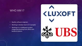 WHO AM I?
• Quality software engineer
• Working in Kanban team (4 +5 people)
• Working on a middleware project
integrating banking front office with
backend systems
 