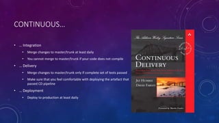 CONTINUOUS…
• … Integration
• Merge changes to master/trunk at least daily
• You cannot merge to master/trunk if your code does not compile
• … Delivery
• Merge changes to master/trunk only if complete set of tests passed
• Make sure that you feel comfortable with deploying the artefact that
passed CD pipeline
• … Deployment
• Deploy to production at least daily
 