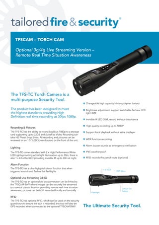 TFSCAM – TORCH CAM
Optional 3g/4g Live Streaming Version –
Remote Real Time Situation Awareness
Lithium ion
battery
1.5” LCD
Changeable high capacity lithium polymer battery
Brightness adjustment, support switchable far/near LED
light 30M
Invisible IR LED 30M, record without disturbance
High quality recording up to 1080P
Support local playback without extra displayer
WDR function recording
Alarm buzzer sounds as emergency notification
IP65 weatherproof
RFID records the patrol route (optional)
Flashlight
OSD Menu
The TFS-TC Torch Camera is a
multi-purpose Security Tool.
The product has been designed to meet
the highest standards providing High
Definition real time recording at 30fps 1080p.
The Ultimate Security Tool.
Recording & Pictures
The TFS-TC has the ability to record locally at 1080p to a storage
card supporting up to 32GB and as well as Video Recording can
take HD Photo Snap Shots. All recording and pictures can be
reviewed on an 1.5” LED Screen located on the front of the unit.
Lighting
The TFS-TC comes standard with 2 x High Performance White
LED Lights providing white light illumination up to 30m, there is
also 1 x Infra Red LED providing invisible IR up to 30m at night.
Alarm Function
The TFS-TC has a ultra-high pitch alarm function that when
triggered sounds and flashes the flashlights
Optional Live Streaming 3&4G
The TFS-TC has an optional AV out connection can be linked to
the TFSCAM BWV where images can be securely live streamed
to a central control location providing remote real time situation
awareness, pictures can be both recorded locally and centrally.
RFID
The TFS-TC has optional RFID, which can be used on the security
guard tours to ensure the tour is recorded, this tour will also be
GPS recorded when connected to the optional TFSCAM BWV.
 