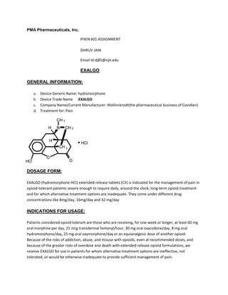 PMA Pharmaceuticals, Inc.
PHEN 601 ASSIGNMENT
DHRUV JAIN
Email Id:dj85@njit.edu
EXALGO
GENERAL INFORMATION:
a. Device Generic Name: hydromorphone
b. Device Trade Name :EXALGO
c. Company Name/Current Manufacturer: Mallinckrodt(the pharmaceutical business of Covidien)
d. Treatment for: Pain
DOSAGE FORM:
EXALGO (hydromorphone HCI) extended-release tablets (CII) is indicated for the management of pain in
opioid-tolerant patients severe enough to require daily, around-the clock, long-term opioid treatment
and for which alternative treatment options are inadequate. They come under different drug
concentrations like 8mg/day, 16mg/day and 32 mg/day
INDICATIONS FOR USAGE:
Patients considered opioid tolerant are those who are receiving, for one week or longer, at least 60 mg
oral morphine per day, 25 mcg transdermal fentanyl/hour, 30 mg oral oxycodone/day, 8 mg oral
hydromorphone/day, 25 mg oral oxymorphone/day or an equianalgesic dose of another opioid.
Because of the risks of addiction, abuse, and misuse with opioids, even at recommended doses, and
because of the greater risks of overdose and death with extended-release opioid formulations, we
reserve EXALGO for use in patients for whom alternative treatment options are ineffective, not
tolerated, or would be otherwise inadequate to provide sufficient management of pain.
 