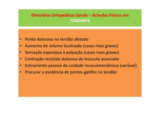 Distúrbios Ortopédicos Gerais – Achados Físicos em
TENDINITE
• Ponto doloroso no tendão afetado
• Aumento de volume localizado (casos mais graves)
• Sensação esponjosa à palpação (casos mais graves)
• Contração resistida dolorosa do músculo associado
• Estiramento passivo da unidade musculotendinosa (variável)
• Procurar a existência de pontos-gatilho no tendão
 