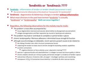 Tendinitis or Tendinosis ????
• Tendinitis - inflammation of tendon or tendon sheath (occurrence is rare)
• the correct terms for inflammation of the sheath are "tenosynovitis" & "paratenonitis”
• Tendinosis - degeneration & deleterious changes in tendon without inflammation
• What most clinicians in the past have termed “tendinitis” is actually
“tendinosis” or “tendonopathy” Both can occur together !
• Regardless, the following observations for the malady may be made:
• The problem is most often accompanied by :
• tissue degeneration (necrosis) and vascular abnormalities (u disorganized vascularization)
• collagen disorganization and fiber separation by mucoid or lipoid ground substance
• The problem may lead or contribute to complete or partial tendon rupture
• chronic tendonopathy r fibrinous adhesions r diminished tissue strength & function
• although cause & etiology are debatable, recent opinions purport causes to be related to:
• the sliding of tendon over other structure (compressive forces)
• subjecting the tendon to loads close to tensile strength & exceeding anabolic capabilities
• eccentric contractions
• negative direction on force velocity curve r plyometric training??????
• exercise r u glucocorticoids and catecholamines r u collagen turnover but tissue quality is inferior
• chronic anabolic steroid use r d tissue quality and tensile strength r u incidence of tendon rupture
• malnutrition influence: d vitamins A & C, d copper r d collagen synthesis and crosslinking
• menopause r d [E2] r d connective tissue elasticity r u tendinitis & other overuse injuries
 
