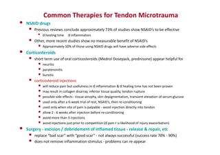 Common Therapies for Tendon Microtrauma
• NSAID drugs
• Previous reviews conclude approximately 73% of studies show NSAID’s to be effective
• d healing time d inflammation
• Other, more recent studies show no measurable benefit of NSAID’s
• Approximately 50% of those using NSAID drugs will have adverse side effects
• Corticosteroids
• short term use of oral corticosteroids (Medrol Dosepack, prednisone) appear helpful for
• neuritis
• paratenonitis
• bursitis
• corticosteroid injections
• will reduce pain but usefulness in d inflammation & d healing time has not been proven
• may result in collagen disarray, inferior tissue quality, tendon rupture
• possible side effects: tissue atrophy, skin depigmentation, transient elevation of serum glucose
• used only after a 6-week trial of rest, NSAID’s, then re-conditioning
• used only when site of pain is palpable - avoid injection directly into tendon
• allow 2 - 6 weeks after injection before re-conditioning
• avoid more than 3 injections
• avoid injections just prior to competition (d pain r u likelihood of injury exacerbation)
• Surgery - excision / debridement of inflamed tissue - release & repair, etc
• replace “bad scar” with “good scar” - not always successful (success rate 70% - 90%)
• does not remove inflammation stimulus - problems can re-appear
 