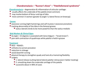 Chondromalacia – “Runner’s Knee” – “Patellofemoral syndrome”
Chondromalacia – degeneration & inflammation of articular cartilage:
• usually affects the underside of the patella (most common)
• may involve bottom of femur and top of tibia
• more common in women (greater Q-angle r u lateral forces on kneecap)
Causes
•excessive running (tight hamstrings and calf muslces r excessive pronation)
•tracking abnormality of the tibia in the femoral groove
•vastus lateralis tends to be more powerful than the vastus medialis
Risk Markers & Clinical Signs
•Q-angle > 15 degrees ( associated with Gena Valgum – “knock knees”)
•pain with contraction of quadriceps while patella is held in groove
Treatment
•RICE – NSAID’s
•orthotics to correct pronation
•reduction in mileage
•avoid downhill running
•physical therapy to strengthen quads and hams & u hamstring flexibility
•surgery
•1. lateral release (cutting lateral lateral patellar retinaculum r better tracking)
•2. smoothing down the underside cartilage of the patella
•successful about in 90% of cases
 