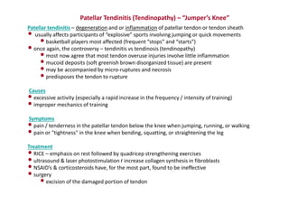 Patellar Tendinitis (Tendinopathy) – “Jumper’s Knee”
Patellar tendinitis – degeneration and or inflammation of patellar tendon or tendon sheath
• usually affects participants of “explosive” sports involving jumping or quick movements
•basketball players most affected (frequent “stops” and “starts”)
•once again, the controversy – tendinitis vs tendinosis (tendinopathy)
•most now agree that most tendon overuse injuries involve little inflammation
•mucoid deposits (soft greenish brown disorganized tissue) are present
•may be accompanied by micro-ruptures and necrosis
•predisposes the tendon to rupture
Causes
•excessive activity (especially a rapid increase in the frequency / intensity of training)
•improper mechanics of training
Symptoms
•pain / tenderness in the patellar tendon below the knee when jumping, running, or walking
•pain or "tightness" in the knee when bending, squatting, or straightening the leg
Treatment
•RICE – emphasis on rest followed by quadricep strengthening exercises
•ultrasound & laser photostimulation r increase collagen synthesis in fibroblasts
•NSAID’s & corticosteroids have, for the most part, found to be ineffective
•surgery
•excision of the damaged portion of tendon
 