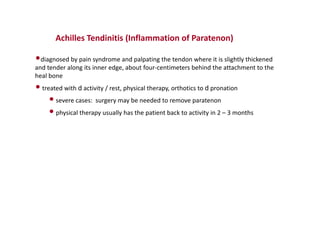 Achilles Tendinitis (Inflammation of Paratenon)
•diagnosed by pain syndrome and palpating the tendon where it is slightly thickened
and tender along its inner edge, about four-centimeters behind the attachment to the
heal bone
•treated with d activity / rest, physical therapy, orthotics to d pronation
•severe cases: surgery may be needed to remove paratenon
•physical therapy usually has the patient back to activity in 2 – 3 months
 