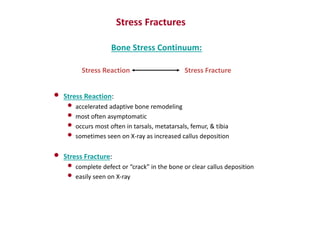 Bone Stress Continuum:
Stress Reaction Stress Fracture
Stress Fractures
• Stress Reaction:
• accelerated adaptive bone remodeling
• most often asymptomatic
• occurs most often in tarsals, metatarsals, femur, & tibia
• sometimes seen on X-ray as increased callus deposition
• Stress Fracture:
• complete defect or “crack” in the bone or clear callus deposition
• easily seen on X-ray
 