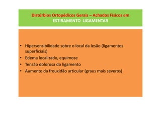 Distúrbios Ortopédicos Gerais – Achados Físicos em
ESTIRAMENTO LIGAMENTAR
• Hipersensibilidade sobre o local da lesão (ligamentos
superficiais)
• Edema localizado, equimose
• Tensão dolorosa do ligamento
• Aumento da frouxidão articular (graus mais severos)
 
