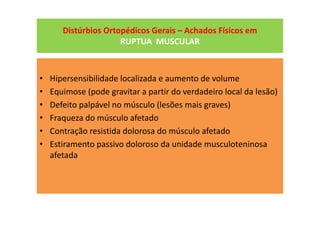 Distúrbios Ortopédicos Gerais – Achados Físicos em
RUPTUA MUSCULAR
• Hipersensibilidade localizada e aumento de volume
• Equimose (pode gravitar a partir do verdadeiro local da lesão)
• Defeito palpável no músculo (lesões mais graves)
• Fraqueza do músculo afetado
• Contração resistida dolorosa do músculo afetado
• Estiramento passivo doloroso da unidade musculoteninosa
afetada
 