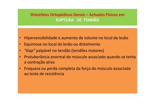 Distúrbios Ortopédicos Gerais – Achados Físicos em
RUPTURA DE TENDÃO
• Hipersensibilidade e aumento de volume no local da lesão
• Equimose no local da lesão ou distalmente
• “Gap” palpável no tendão (tendões maiores)
• Protuberância anormal do músculo associado quando se tenta
a contração ativa
• Fraqueza ou perda completa da força do músculo associada
ao teste de resistência
 