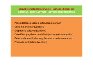 Distúrbios Ortopédicos Gerais –Achados Físicos em
ARTROSE, OSTEOARTRITE, ARTRITE DEGENERATIVA
• Ponto doloroso sobre a articulação (comum)
• Derrame articular (variável)
• Crepitação palpável (variável)
• Osteófitos palpáveis ou visíveis (casos mais avançados)
• Deformidade articular angular (casos mais avançados)
• Perda da mobilidade (variável)
 