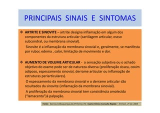 PRINCIPAIS SINAIS E SINTOMAS
ARTRITE E SINOVITE – artrite designa inflamação em algum dos
componentes da estrutura articular (cartilagem articular, ossso
subcondral, ou membrana sinovial).
Sinovite é a inflamação da membrana sinovial e, geralmente, se manifesta
por rubor, edema , calor, limitação de movimento e dor.
AUMENTO DE VOLUME ARTICULAR - a sensação subjetiva ou o achado
objetivo do exame pode ser de natureza diversa (proliferação óssea, coxim
adiposo, espessamento sinovial, derrame articular ou inflamação de
estruturas periarticulares).
O espessamento da membrana sinovial e o derrame articular são
resultados da sinovite (inflamação da membrana sinovial).
A proliferação da membrana sinovial tem consistência amolecida
(“lamacenta”)à palpação.
Fonte: Barros,E;Albuquerque,GC;Pinheiro,CTS; Exame Clínico Consulta Rápida – Artmed , 2ª ed. 2004
 