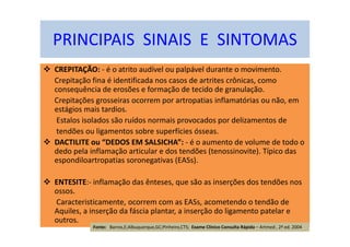 CREPITAÇÃO: - é o atrito audível ou palpável durante o movimento.
Crepitação fina é identificada nos casos de artrites crônicas, como
consequência de erosões e formação de tecido de granulação.
Crepitações grosseiras ocorrem por artropatias inflamatórias ou não, em
estágios mais tardios.
Estalos isolados são ruídos normais provocados por delizamentos de
tendões ou ligamentos sobre superfícies ósseas.
DACTILITE ou “DEDOS EM SALSICHA”: - é o aumento de volume de todo o
dedo pela inflamação articular e dos tendões (tenossinovite). Típico das
espondiloartropatias soronegativas (EASs).
ENTESITE:- inflamação das ênteses, que são as inserções dos tendões nos
ossos.
Caracteristicamente, ocorrem com as EASs, acometendo o tendão de
Aquiles, a inserção da fáscia plantar, a inserção do ligamento patelar e
outros.
PRINCIPAIS SINAIS E SINTOMAS
Fonte: Barros,E;Albuquerque,GC;Pinheiro,CTS; Exame Clínico Consulta Rápida – Artmed , 2ª ed. 2004
 
