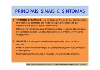 FENÔMENO DE RAYNAUD:- é a sensação de frio ou de dor acompanhada
de mudança de coloração das mãos e dos pés desencadeada por
temperaturas baixas ou estresse emocional.
O fenômeno completo possui três fases: palidez (espasmo das arteríolas
pré-capilares), cianose (shunts arteriovenosos) e eritema (reversão do
vasoespasmo).
FRAQUEZA:- é a incapacidade do movimento pela perda de força
muscular.
Pode ser decorrente de doenças articulares de longa duração, miopatias
ou neuropatias.
Nas miopatias inflamatórias, a fraqueza tem distribuição proximal.
PRINCIPAIS SINAIS E SINTOMAS
Fonte: Barros,E;Albuquerque,GC;Pinheiro,CTS; Exame Clínico Consulta Rápida – Artmed , 2ª ed. 2004
 