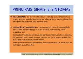 INSTABILIDADE:- é o movimento articular além de seus planos normais,
ocasionado por lassidão ligamentar por inflamação ou trauma, alterações
de superfícies ósseas ou fraqueza muscular.
LIMITAÇÃO DO MOVIMENTO:- manifestada pór meio de incapacidade
para tarefas do cotidiano (p.ex.,subir escadas, alimentar-se, vestir-
se,pentear-se).
Limitações transitórias são causadas por espasmos mus-culares, sinovite,
derrame articular, corpos livres ou traumas intra-articulares, periartrites
ou fibrose de estruturas periarticulares.
Limitações crônicas são decorrentes de anquilose articular, destruíção da
cartilagem ou subluxações.
PRINCIPAIS SINAIS E SINTOMAS
Fonte: Barros,E;Albuquerque,GC;Pinheiro,CTS; Exame Clínico Consulta Rápida – Artmed , 2ª ed. 2004
 
