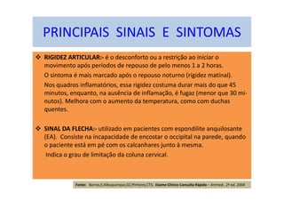 RIGIDEZ ARTICULAR:- é o desconforto ou a restrição ao iniciar o
movimento após períodos de repouso de pelo menos 1 a 2 horas.
O sintoma é mais marcado após o repouso noturno (rigidez matinal).
Nos quadros inflamatórios, essa rigidez costuma durar mais do que 45
minutos, enquanto, na ausência de inflamação, é fugaz (menor que 30 mi-
nutos). Melhora com o aumento da temperatura, como com duchas
quentes.
SINAL DA FLECHA:- utilizado em pacientes com espondilite anquilosante
(EA). Consiste na incapacidade de encostar o occipital na parede, quando
o paciente está em pé com os calcanhares junto à mesma.
Indica o grau de limitação da coluna cervical.
PRINCIPAIS SINAIS E SINTOMAS
Fonte: Barros,E;Albuquerque,GC;Pinheiro,CTS; Exame Clínico Consulta Rápida – Artmed , 2ª ed. 2004
 